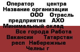 Оператор Call-центра › Название организации ­ Call-Telecom, ООО › Отрасль предприятия ­ АХО › Минимальный оклад ­ 45 000 - Все города Работа » Вакансии   . Татарстан респ.,Набережные Челны г.